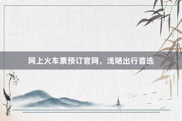 网上火车票预订官网，浅陋出行首选