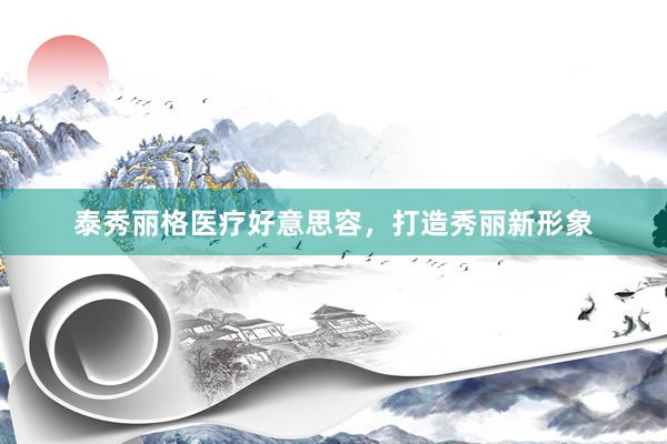 泰秀丽格医疗好意思容，打造秀丽新形象